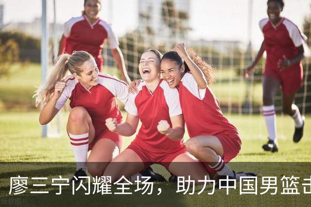 廖三宁闪耀全场，助力中国男篮击败沙特，晋级亚运会半决赛